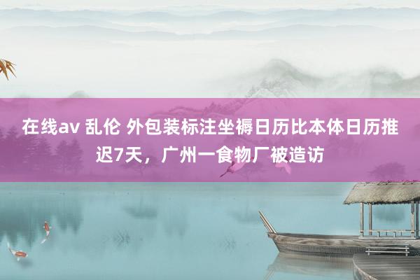 在线av 乱伦 外包装标注坐褥日历比本体日历推迟7天，广州一食物厂被造访