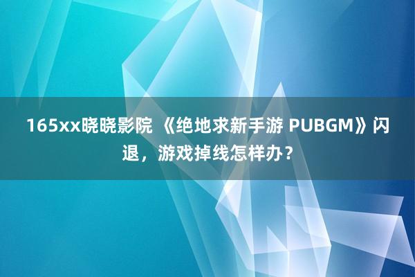 165xx晓晓影院 《绝地求新手游 PUBGM》闪退，游戏掉线怎样办？