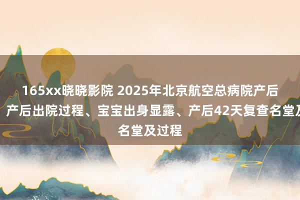 165xx晓晓影院 2025年北京航空总病院产后攻略：产后出院过程、宝宝出身显露、产后42天复查名堂及过程