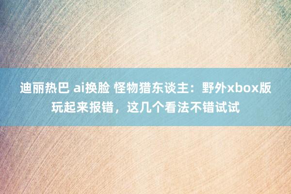 迪丽热巴 ai换脸 怪物猎东谈主：野外xbox版玩起来报错，这几个看法不错试试