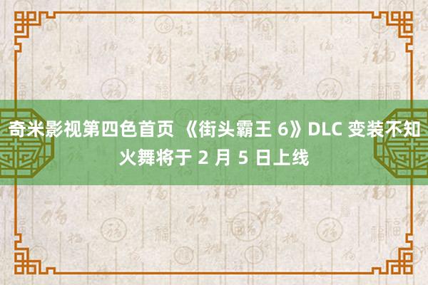 奇米影视第四色首页 《街头霸王 6》DLC 变装不知火舞将于 2 月 5 日上线