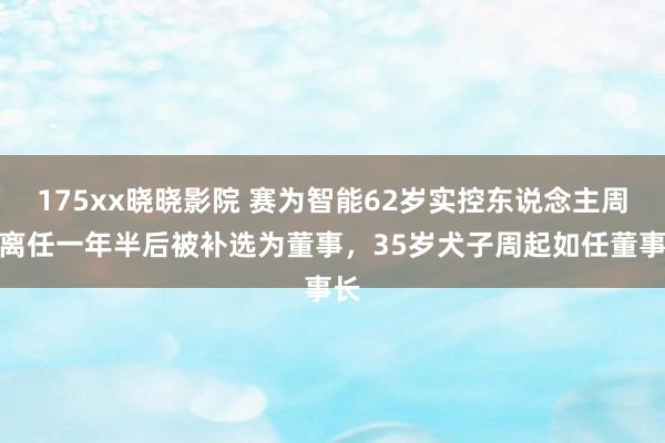 175xx晓晓影院 赛为智能62岁实控东说念主周勇离任一年半后被补选为董事，35岁犬子周起如任董事长