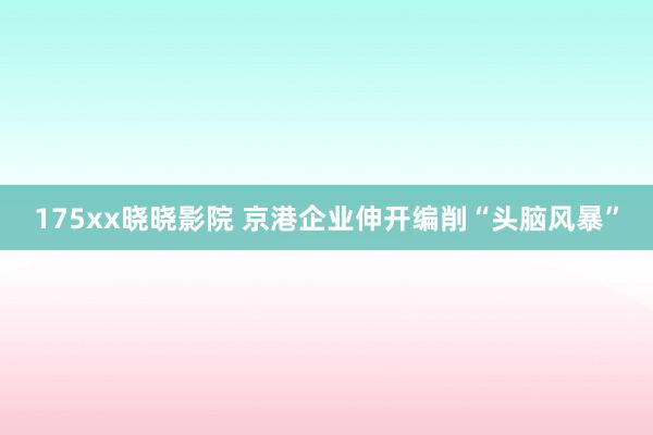 175xx晓晓影院 京港企业伸开编削“头脑风暴”