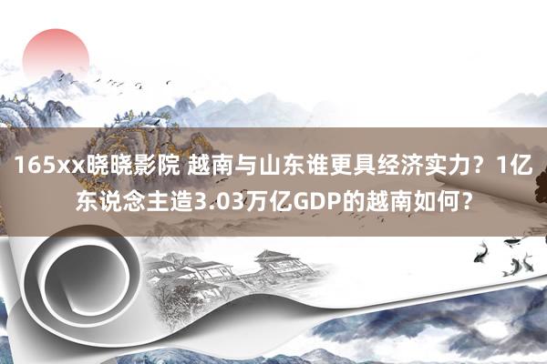 165xx晓晓影院 越南与山东谁更具经济实力？1亿东说念主造3.03万亿GDP的越南如何？