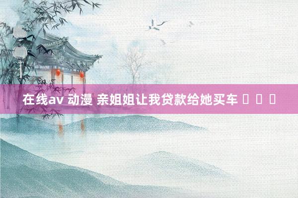 在线av 动漫 亲姐姐让我贷款给她买车 ​​​