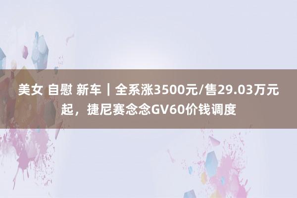 美女 自慰 新车｜全系涨3500元/售29.03万元起，捷尼赛念念GV60价钱调度