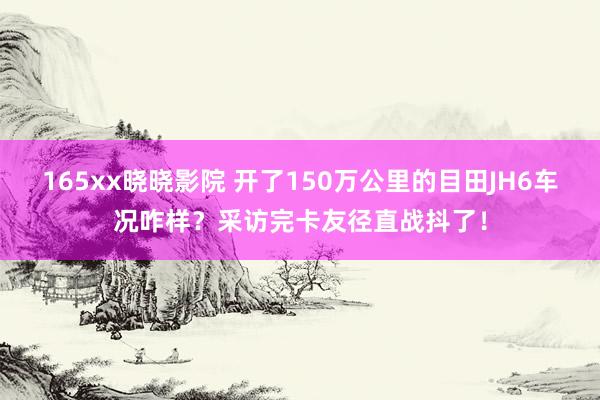 165xx晓晓影院 开了150万公里的目田JH6车况咋样？采访完卡友径直战抖了！