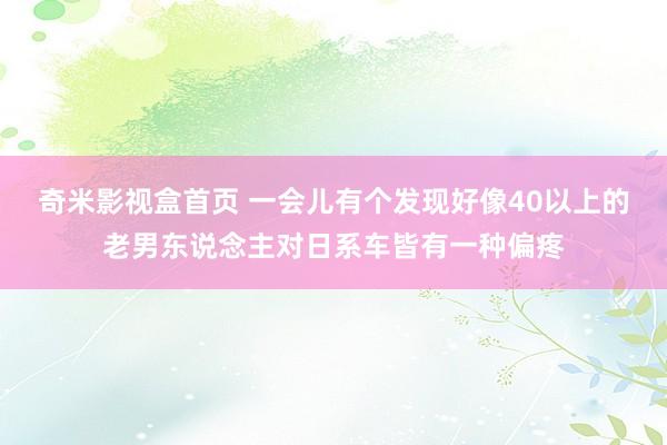 奇米影视盒首页 一会儿有个发现好像40以上的老男东说念主对日系车皆有一种偏疼