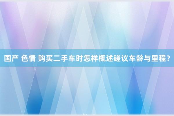 国产 色情 购买二手车时怎样概述磋议车龄与里程？