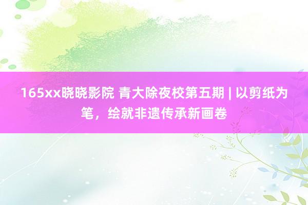 165xx晓晓影院 青大除夜校第五期 | 以剪纸为笔，绘就非遗传承新画卷