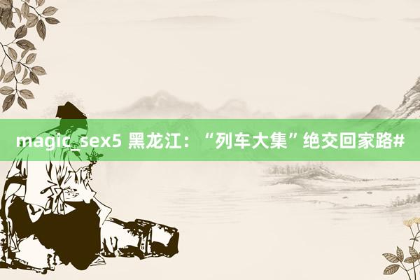 magic_sex5 黑龙江：“列车大集”绝交回家路#