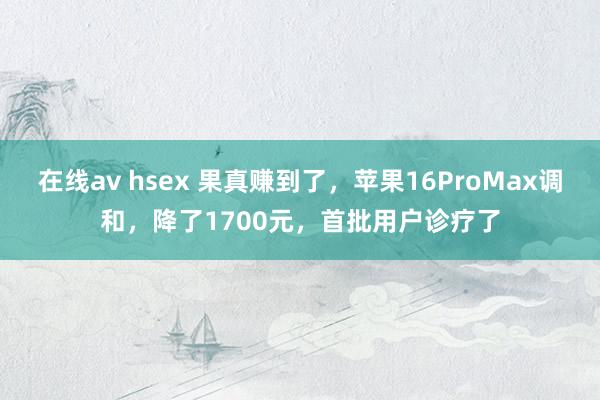 在线av hsex 果真赚到了，苹果16ProMax调和，降了1700元，首批用户诊疗了