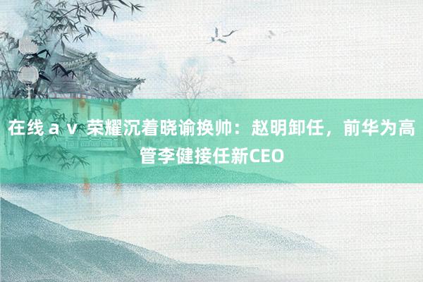 在线ａｖ 荣耀沉着晓谕换帅：赵明卸任，前华为高管李健接任新CEO