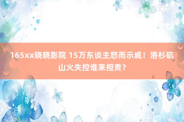 165xx晓晓影院 15万东谈主怒而示威！洛杉矶山火失控谁来担责？