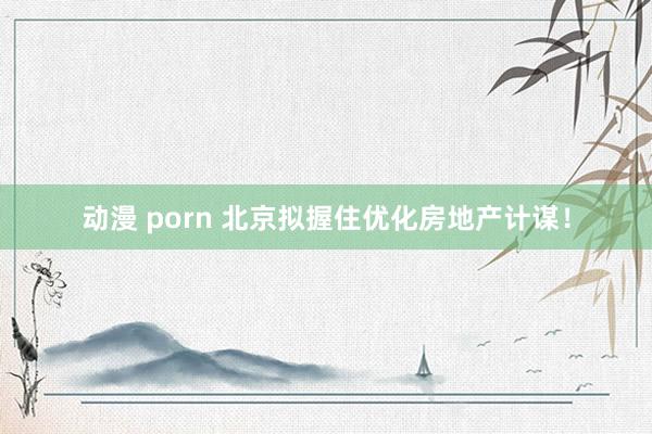 动漫 porn 北京拟握住优化房地产计谋！