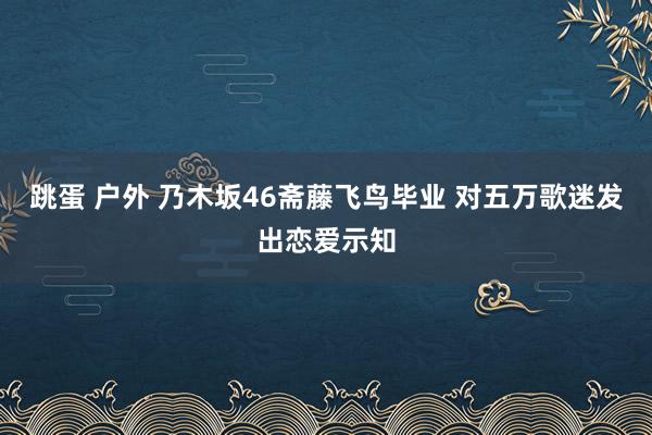 跳蛋 户外 乃木坂46斋藤飞鸟毕业 对五万歌迷发出恋爱示知