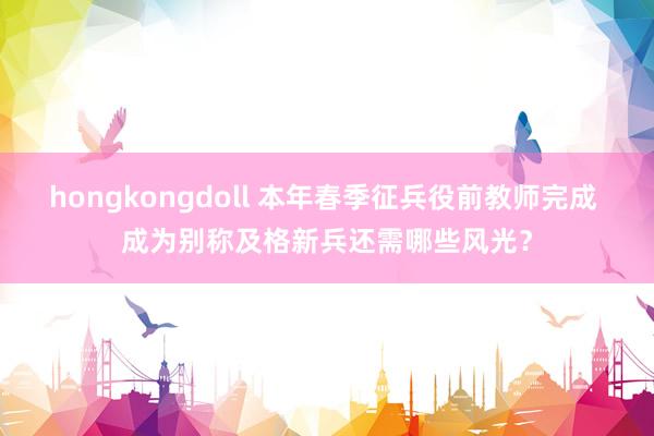 hongkongdoll 本年春季征兵役前教师完成 成为别称及格新兵还需哪些风光？