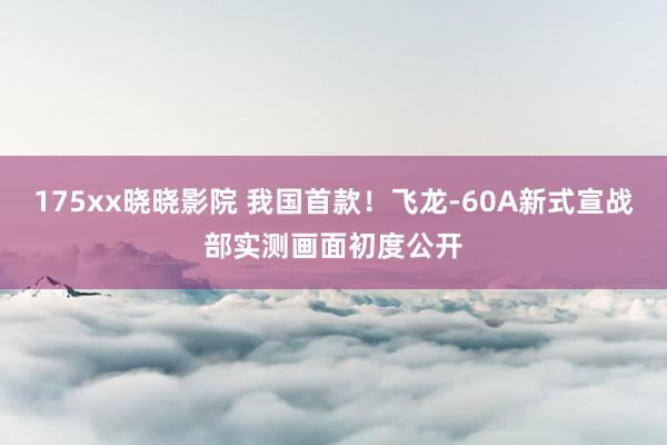 175xx晓晓影院 我国首款！飞龙-60A新式宣战部实测画面初度公开