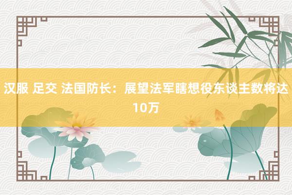 汉服 足交 法国防长：展望法军瞎想役东谈主数将达10万