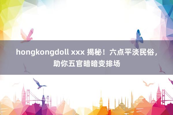 hongkongdoll xxx 揭秘！六点平淡民俗，助你五官暗暗变排场