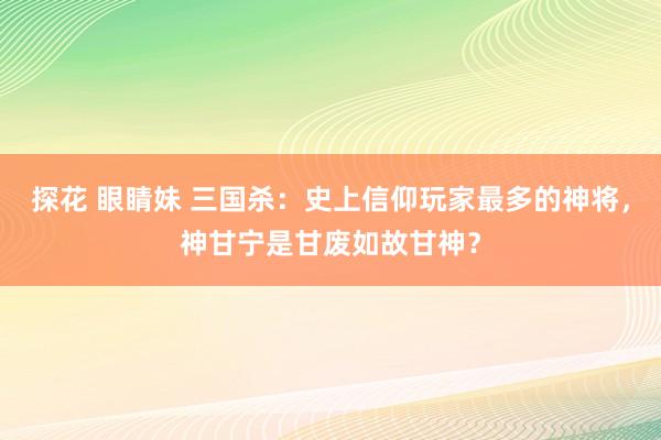 探花 眼睛妹 三国杀：史上信仰玩家最多的神将，神甘宁是甘废如故甘神？