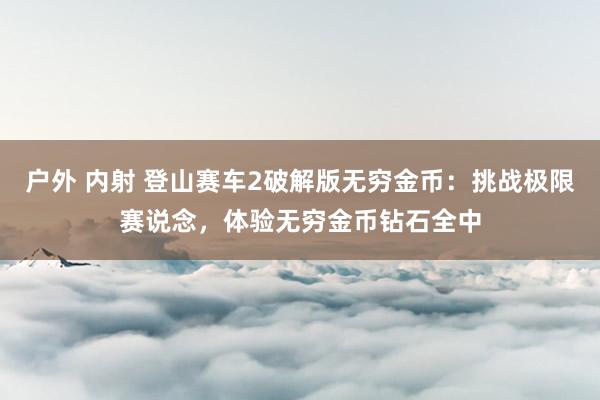 户外 内射 登山赛车2破解版无穷金币：挑战极限赛说念，体验无穷金币钻石全中