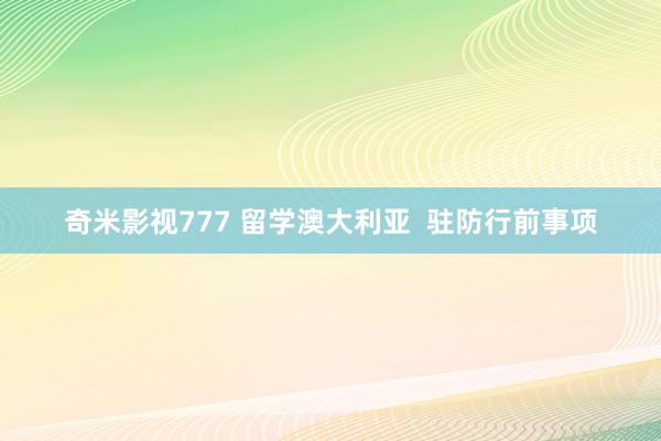 奇米影视777 留学澳大利亚  驻防行前事项