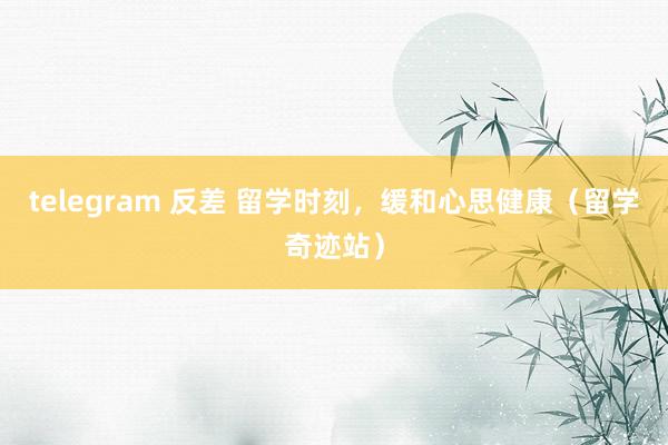 telegram 反差 留学时刻，缓和心思健康（留学奇迹站）