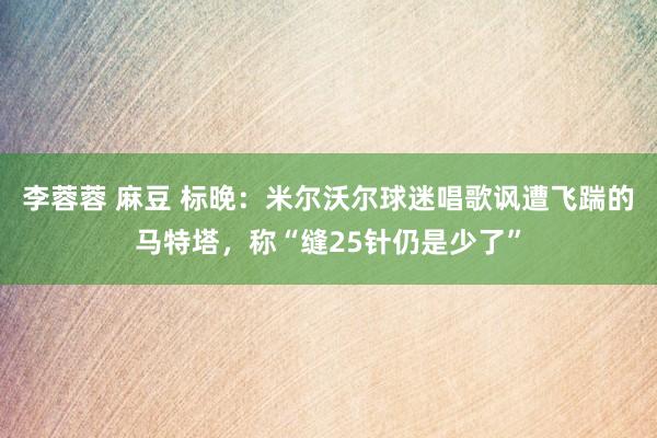 李蓉蓉 麻豆 标晚：米尔沃尔球迷唱歌讽遭飞踹的马特塔，称“缝25针仍是少了”