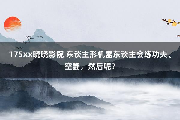 175xx晓晓影院 东谈主形机器东谈主会练功夫、空翻，然后呢？