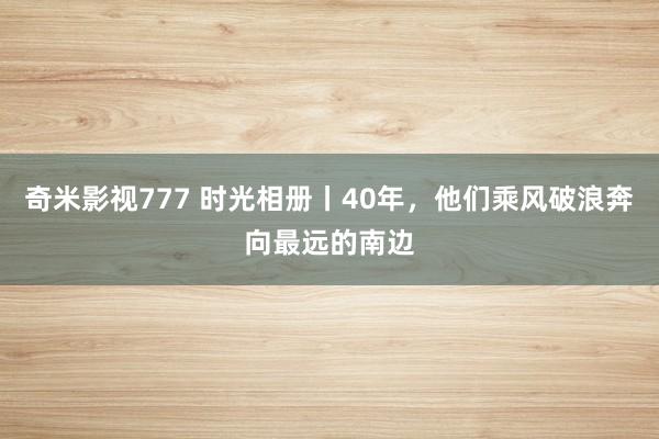 奇米影视777 时光相册丨40年，他们乘风破浪奔向最远的南边