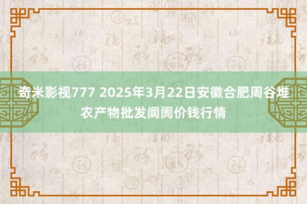 奇米影视777 2025年3月22日安徽合肥周谷堆农产物批发阛阓价钱行情