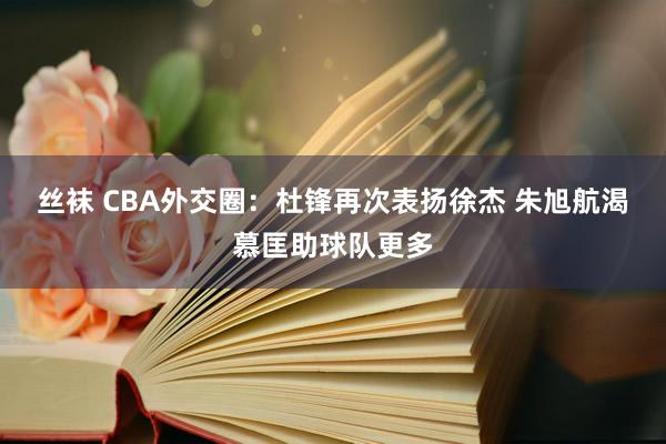 丝袜 CBA外交圈：杜锋再次表扬徐杰 朱旭航渴慕匡助球队更多