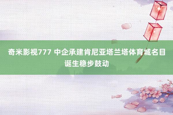 奇米影视777 中企承建肯尼亚塔兰塔体育城名目诞生稳步鼓动